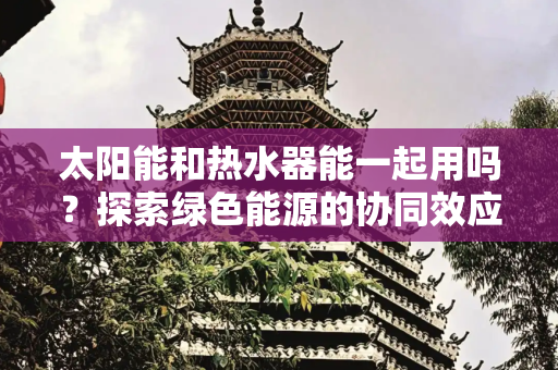 太阳能和热水器能一起用吗？探索绿色能源的协同效应,太阳能和热水器能一起用吗