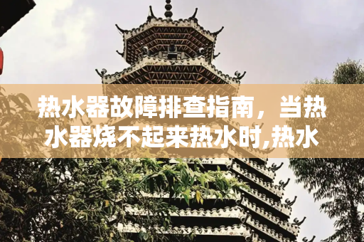 热水器故障排查指南，当热水器烧不起来热水时,热水器烧不起来热水怎么办