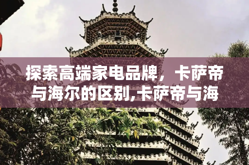 探索高端家电品牌，卡萨帝与海尔的区别,卡萨帝与海尔的区别