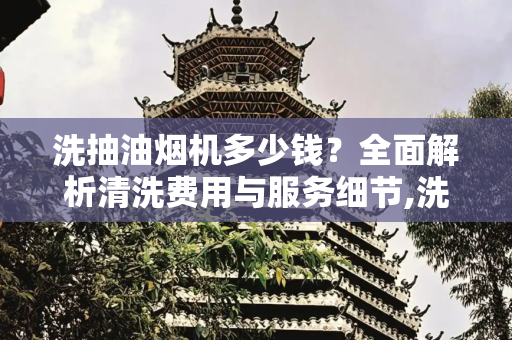 洗抽油烟机多少钱？全面解析清洗费用与服务细节,洗抽油烟机多少钱