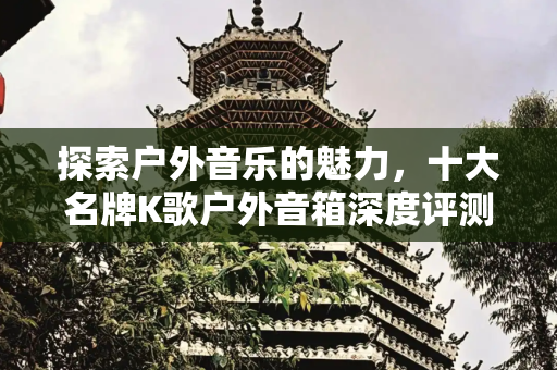 探索户外音乐的魅力，十大名牌K歌户外音箱深度评测,十大名牌k歌户外音箱