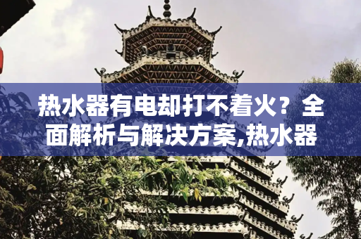 热水器有电却打不着火？全面解析与解决方案,热水器有电打不着火