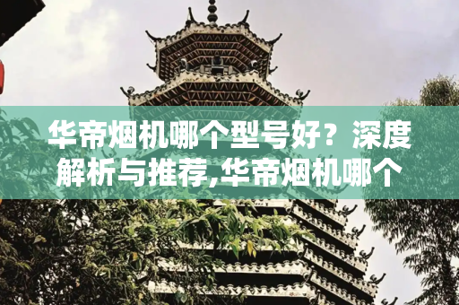 华帝烟机哪个型号好？深度解析与推荐,华帝烟机哪个型号好