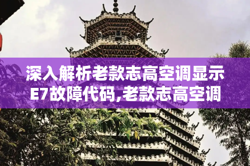 深入解析老款志高空调显示E7故障代码,老款志高空调显示e7