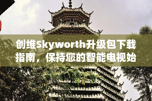 创维Skyworth升级包下载指南，保持您的智能电视始终领先,创维skyworth升级包下载